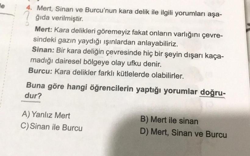 e
4. Mert, Sinan ve Burcu'nun kara delik ile ilgili yorumları aşa-
ğıda verilmiştir.
Mert: Kara delikleri göremeyiz fakat onların varlığını çevre-
sindeki gazın yaydığı ışınlardan anlayabiliriz.
Sinan: Bir kara deliğin çevresinde hiç bir şeyin dışarı kaça-