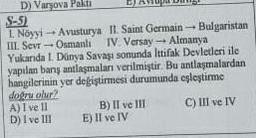 D) Varsova Pakti
S-5)
L. Nöyyi-Avusturya
III. Sevr-Osmanli
II. Saint Germain - Bulgaristan
IV. Versay- Almanya
Yukarıda I. Dünya Savaşı sonunda Ittifak Devletleri ile
yapılan barış antlaşmaları verilmiştir. Bu antlaşmalardan
hangilerinin yer değiştirmesi durumunda eşleştirme
doğru olur?
A) I ve 11
C) III ve IV
D) I ve III
B) II ve III
E) II ve IV