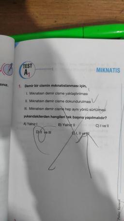 zınız.
TEST
A₁
1. Demir bir cismin mıknatıslanması için,
1
1. Mıknatısın demir cisme yaklaştırılması
II. Mıknatısın demir cisme dokundurulması
III. Mıknatısın demir cisme hep aynı yönlü sürtülmesi
yukarıdakilerden hangileri tek başına yapılmalıdır?
A) Yalnız !
B) Yalniz II
C) I ve II
DylI ve III
MIKNATIS
EXI, II yer
Palme Yayınevi