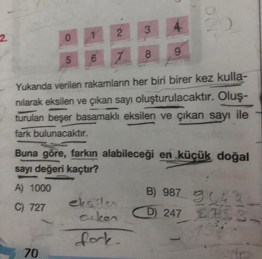 2.
0 1
5
70
2
6 7
3
4-
Yukanda verilen rakamların her biri birer kez kulla-
nılarak eksilen ve çıkan sayı oluşturulacaktır. Oluş-
turulan beşer basamaklı eksilen ve çıkan sayı ile
fark bulunacaktır.
eksilen
cuker
fork
8 9
Buna göre, farkın alabileceği en k