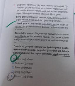 2. Coğrafya öğretmeni Şebnem Hanım, sınıfındaki öğ-
rencileri gruplara ayırmış ve onlardan yaşadıkları yerin
ekonomik, kültürel ve teknolojik imkânlarını araştırarak
rapor hâline getirmelerini istemiştir. Buna göre;
Erinç grubu: Bölgelerinde ne tür hayvanların yetiştiril-
diğini ve kültür balıkçılığı ile uğraşan işletmeleri,
izbırak grubu: Yaşadıkları alandaki internet, yazılı ve
görsel medya hizmetleriyle bunların kullanılabilirlik du-
rumlarını,
Tümertekin grubu: Bölgelerinde faaliyette bulunan iki
termal tesisi ve bu tesislere kaynak olan sıcak suların
çıktığı alanları rapor hâline getirerek sınıfta sunmuşlar-
dır.
Grupların çalışma konularına bakıldığında aşağı-
dakilerin hangisinde, beşerî coğrafyanın alt dalıyla
ilişkilendirilecek bir rapor çalışması yapılmamıştır?
A) ufus coğrafyası
B) Turizm coğrafyası
C) Tarım coğrafyası
D) Enerji coğrafyası
E) Ulaşım coğrafyası