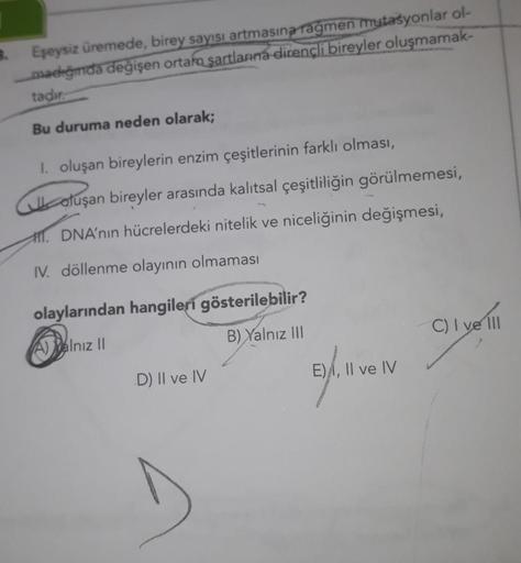 B.
Eşeysiz üremede, birey sayısı artmasına rağmen mutasyonlar ol-
madığında değişen ortam şartlarına dirençli bireyler oluşmamak-
tadır.
Bu duruma neden olarak;
I. oluşan bireylerin enzim çeşitlerinin farklı olması,
oluşan bireyler arasında kalıtsal çeşitl