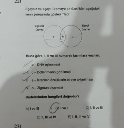 77
23)
Eşeysiz ve eşeyli üremeye ait özellikler aşağıdaki
venn şemasında gösterilmiştir.
Eşeysiz
Üreme
Buna göre, I, II ve III numaralı kısımlara yazılan;
X. b-DNA eşlenmesi
1. c-Döllenmenin görülmesi
111. a- istenilen özelliklerin bireye aktarılması
N. b-