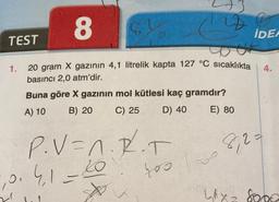 TEST
1.
8
Lat
X gazının 4,1 litrelik kapta 127 °C sıcaklıkta 4.
82
20 gram
basıncı 2,0 atm'dir.
Buna göre X gazının mol kütlesi kaç gramdır?
A) 10
B) 20
C) 25
D) 40
E) 80
P.V=A.R.T
10.4.1=20
☆
400
IDEA
8,2=
LAX= 8000