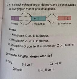 6. K, L ve M çubuk mıknatıs arasında meydana gelen maynetik
alan kuvvet çizgileri modeli şekildeki gibidir.
X
K mıknatısı
Y
L mıknatısı
Buna göre,
1. K mıknatısının X ucu N kutbudur.
II. M mıknatısının Z ucu S kutbudur.
III. Kmıknatısının X ucu ile M mıknatısının Z ucu birbirini
çeker.
yargılarından hangileri doğru olabilir?
A) Yalnız 1
B) I ve II
D) II ve III
Z
M mıknatısı
C) I ve III
E) I, II ve III