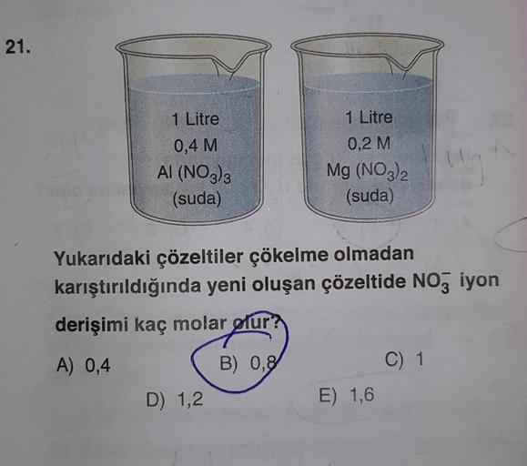 21.
1 Litre
0,4 M
AI (NO3)3
(suda)
1 Litre
0,2 M
Mg (NO3)2
(suda)
Yukarıdaki çözeltiler çökelme olmadan
karıştırıldığında yeni oluşan çözeltide NO3 iyon
derişimi kaç molar olur?
A) 0,4
B) 0,8
D) 1,2
E) 1,6
C) 1