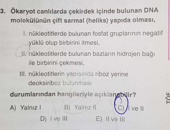 3. Ökaryot canlılarda çekirdek içinde bulunan DNA
molekülünün çift sarmal (heliks) yapıda olması,
I. nükleotitlerde bulunan fosfat gruplarının negatif
yüklü olup birbirini itmesi,
CYükle
II. nükleotitlerde bulunan bazların hidrojen bağı
ile birbirini çekme