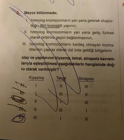 Mayoz bölünmede;
homolog kromozomların yan yana gelerek oluştur-
duğu dört kromatitli yapının,
II. homolog kromozomların yan yana gelip fiziksel
olarak birbirine geçici bağlanmasının,
III. homolog kromozomların kardeş olmayan kroma-
titlerinin çapraz olarak üst üste geldiği bölgelerin
olay ve yaplarının kiyazma, tetrat, sinapsis kavram-
larıyla eşleştirilmesi aşağıdakilerin hangisinde doğ-
ru olarak verilmiştir?
Kiyazma
Tetrat
||
|||
|
Sinapsis
|||
||
|||