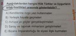 2. Aşağıdakilerden hangisi Kök Türkler ve Uygurların
ortak özellikleri arasında gösterilebilir?
A) Kendilerine özgü yazı kullanmaları
B) Yerleşik hayata geçmeleri
C) Avrupa'ya göçler gerçekleştirmeleri
D) Saray ve tapınak mimarisini geliştirmeleri
E) Bizans İmparatorluğu ile siyasi ilişki kurmaları
karekök