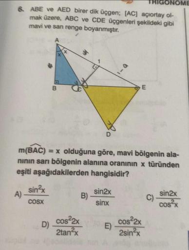 6. ABE ve AED birer dik üçgen; [AC] açıortay ol-
mak üzere, ABC ve CDE üçgenleri şekildeki gibi
mavi ve san renge boyanmıştır.
A)
sin²x
COSX
a
B
D)
m(BAC) = x olduğuna göre, mavi bölgenin ala-
nının sarı bölgenin alanına oranının x türünden
eşiti aşağıdaki