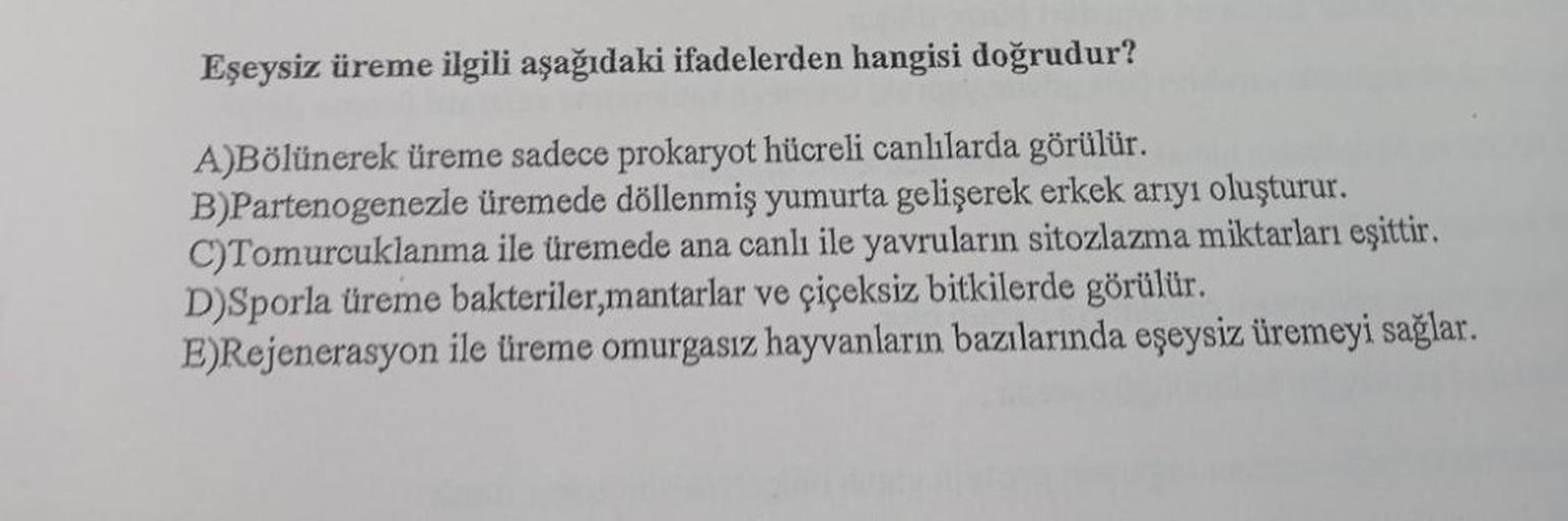 Eşeysiz üreme ilgili aşağıdaki ifadelerden hangisi doğrudur?
A)Bölünerek üreme sadece prokaryot hücreli canlılarda görülür.
B)Partenogenezle üremede döllenmiş yumurta gelişerek erkek arıyı oluşturur.
C)Tomurcuklanma ile üremede ana canlı ile yavruların sit