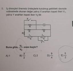 5. Iç dirençleri önemsiz üreteçlerle kurulmuş şekildeki devrede
voltmetrede okunan değer yalnız X anahtarı kapalı iken V₁,
yalnız Y anahtarı kapalı iken V₂'dir.
X
Buna göre,
A) 1
R
20
V₁
V₂
B)
www
www
R
2
www
R
E
oranı kaçtır?
C) 2
V
www
R
I'w
D)
LU
m
5
2