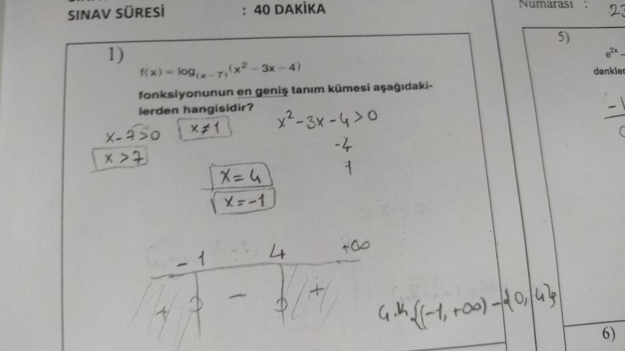 SINAV SÜRESİ
1)
: 40 DAKİKA
1(x) = log(x-7)(x²-3x-4)
fonksiyonunun en geniş tanım kümesi aşağıdaki-
lerden hangisidir?
X-450 *#1
X>7
X=4
X=-1
x²-3x-4>0
-4
1
4
+00
Numarası :
5)
4.1 √(-1₁ +00) - 20, 479
23
denkler
6)
C