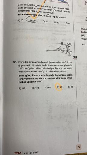 N
Geniş açılı ABC üçgeni biçimindeki üç eş karton A köşe-
sinde çakışacak ve her biri tamamen gözükecek biçimde
birleştirilerek KLN üçgeni elde ediliyor.
Yukarıdaki verilere göre, m(ALK) kaç derecedir?
B) 30
C) 35
OA) 20
we sio m
18 (3
L
A) 142
B) 138
TYT-