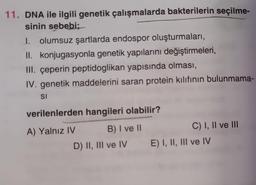 11. DNA ile ilgili genetik çalışmalarda bakterilerin seçilme-
sinin sebebi;
I. olumsuz şartlarda endospor oluşturmaları,
II. konjugasyonla genetik yapılarını değiştirmeleri,
III. çeperin peptidoglikan yapısında olması,
IV. genetik maddelerini saran protein kılıfının bulunmama-
SI
verilenlerden hangileri olabilir?
A) Yalnız IV
B) I ve II
D) II, III ve IV E) I, II, III ve IV
C) I, II ve III