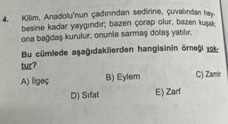 4.
Kilim, Anadolu'nun çadırından sedirine, çuvalından hey-
besine kadar yaygındır; bazen çorap olur, bazen kuşak;
ona bağdaş kurulur, onunla sarmaş dolaş yatılır.
Bu cümlede aşağıdakilerden hangisinin örneği yok-
tur?
A) İlgeç
D) Sifat
B) Eylem
E) Zarf
C) Zamir