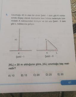 5.
Uzunluğu 40 m olan bir direk Şekil - I deki gibi K nokta-
sında düşey olarak durmakta iken fırtına nedeniyle üze-
rindeki A noktasından kırılıyor ve üst ucu Şekil - Il deki
gibi L noktasına geliyor.
40
A) 10
K
Şekil - I
|KL| = 20 m olduğuna göre, |AL| uzunluğu kaç met-
redir?
B) 15 C) 20
A
Al
K
Şekil - II
D) 25
E) 30
41