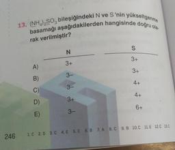 246
13. (NH4)2SO3 bileşiğindeki N ve S'nin yükseltgenme
basamağı aşağıdakilerden hangisinde doğru ola
rak verilmiştir?
A)
B)
C)
D)
E)
N
3+
3-
3-
3+
3-
S
3+
3+
4+
4+
6+
1. C 2. D 3. C 4. E 5. E 6.B 7. A 8. C 9. B 10.C 11.E 12.C 13.C