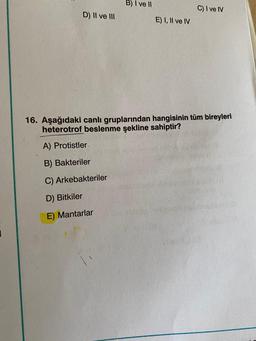 D) II ve III
B) I ve II
E) I, II ve IV
C) I ve IV
16. Aşağıdaki canlı gruplarından hangisinin tüm bireyleri
heterotrof beslenme şekline sahiptir?
A) Protistler.
B) Bakteriler
C) Arkebakteriler
D) Bitkiler
E) Mantarlar