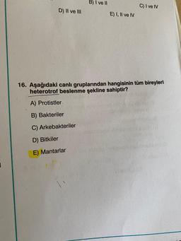 D) II ve III
B) I ve II
E) I, II ve IV
C) I ve IV
16. Aşağıdaki canlı gruplarından hangisinin tüm bireyleri
heterotrof beslenme şekline sahiptir?
A) Protistler.
B) Bakteriler
C) Arkebakteriler
D) Bitkiler
E) Mantarlar