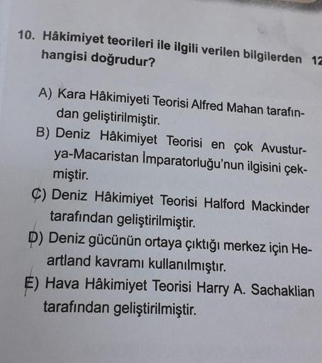 10. Hâkimiyet teorileri ile ilgili verilen bilgilerden 12
hangisi doğrudur?
A) Kara Hâkimiyeti Teorisi Alfred Mahan tarafın-
dan geliştirilmiştir.
B) Deniz Hâkimiyet Teorisi en çok Avustur-
ya-Macaristan İmparatorluğu'nun ilgisini çek-
miştir.
C) Deniz Hâk