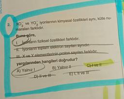 2. XO₂ ve YO₂ iyonlarının kimyasal özellikleri aynı, kütle nu-
2
2
maraları farklıdır.
Buna göre,
1. İyonların fiziksel özellikleri farklıdır.
II. İyonların toplam elektron sayıları aynıdır.
III. X ve Y elementlerinin proton sayıları farklıdır.
yargılarından hangileri doğrudur?
A) Yalnız I
B) Yalnız II
D) II ve III
p
C) I ve II
E) I, II ve III