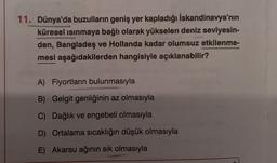 11. Dünya'da buzulların geniş yer kapladığı İskandinavya'nın
küresel ısınmaya bağlı olarak yükselen deniz seviyesin-
den, Bangladeş ve Hollanda kadar olumsuz etkilenme-
mesi aşağıdakilerden hangisiyle açıklanabilir?
A) Fiyortların bulunmasıyla
B) Gelgit genliğinin az olmasıyla
C) Dağlık ve engebeli olmasıyla
D) Ortalama sıcaklığın düşük olmasıyla
E) Akarsu ağının sık olmasıyla