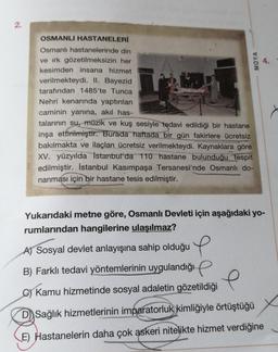 2.
OSMANLI HASTANELERİ
Osmanlı hastanelerinde din
ve ırk gözetilmeksizin her
kesimden insana hizmet
verilmekteydi. II. Bayezid
tarafından 1485'te Tunca
Nehri kenarında yaptırılan
caminin yanına, akıl has-
17
talarının su, müzik ve kuş sesiyle tedavi edildiği bir hastane
inşa ettirilmiştir. Burada haftada bir gün fakirlere ücretsiz
bakılmakta ve ilaçları ücretsiz verilmekteydi. Kaynaklara göre
XV. yüzyılda İstanbul'da 110 hastane bulunduğu tespit
edilmiştir. İstanbul Kasımpaşa Tersanesi'nde Osmanlı do-
nanması için bir hastane tesis edilmiştir.
MOYA
Yukarıdaki metne göre, Osmanlı Devleti için aşağıdaki yo-
rumlarından hangilerine ulaşılmaz?
A) Sosyal devlet anlayışına sahip olduğu
B) Farklı tedavi yöntemlerinin uygulandığı
e
C) Kamu hizmetinde sosyal adaletin gözetildiği
D) Sağlık hizmetlerinin imparatorluk kimliğiyle örtüştüğü
E) Hastanelerin daha çok askeri nitelikte hizmet verdiğine