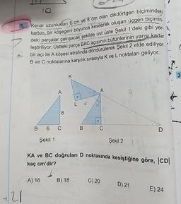 5.
421
10
Kenar uzunlukları 6 cm ve 8 cm olan dikdörtgen biçimindeki
karton, bir köşegeni boyunca kesilerek oluşan üçgen biçimin-
deki parçalar çakışacak şekilde üst üste Şekil 1'deki gibi yer-
leştiriliyor. Üstteki parça BAC açısının bütünlerinin yarısı kadar
bir açı ile A köşesi etrafında döndürülerek Şekil 2 elde ediliyor.
B ve C noktalarına karşılık sırasıyla K ve L noktaları geliyor.
8
B 6 C
Şekil 1
O
A) 16 B) 18
LJ
B
0
C
Şekil 2
KA ve BC doğruları D noktasında kesiştiğine göre, |CD|
kaç cm'dir?
C) 20
D
D) 21
E) 24