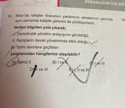 10. Mısır'da rahipler firavunun yardımcısı olmalarının yanında
aynı zamanda katiplik görevini de yürütüyorlardı.
Verilen bilgiden yola çıkarak;
INSANLIĞIN İLK DÖ
X. Demokratik yönetim anlayışının görüldüğü,
II. Rahiplerin devlet yönetiminde etkili olduğu,
Tarihî devirlere geçtikleri
yargılarından hangilerine ulaşılabilir?
AYalnız II
B) I vel
DY I ve III
Sv
E), II ve III
Ⓒ) Ixe III
13