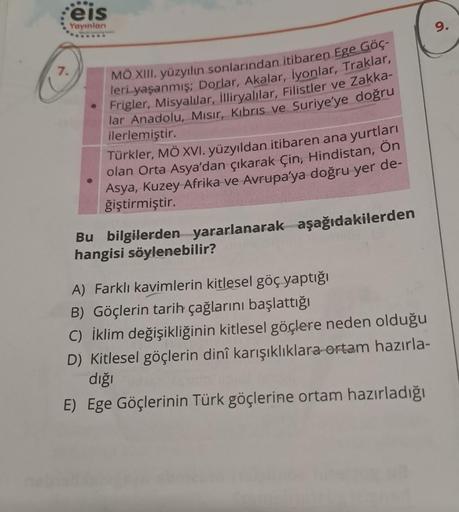 eis
Yayınlanı
7.
MÖ XIII. yüzyılın sonlarından itibaren Ege Göç-
leri yaşanmış; Dorlar, Akalar, iyonlar, Traklar,
Frigler, Misyalılar, illiryalılar, Filistler ve Zakka-
lar Anadolu, Mısır, Kıbrıs ve Suriye'ye doğru
ilerlemiştir.
Türkler, MÖ XVI. yüzyıldan