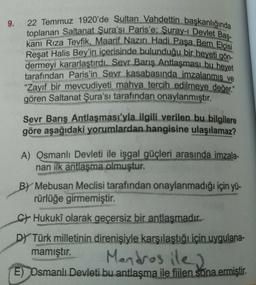 9.
toplanan Saltanat Şura'sı Paris'e; Suray-1 Devlet Baş-
22 Temmuz 1920'de Sultan Vahdettin başkanlığında
kanı Rıza Tevfik, Maarif Nazırı Hadi Paşa Bern Elçisi
Reşat Halis Bey'in içerisinde bulunduğu bir heyeti gön-
dermeyi kararlaştırdı. Sevr Barış Antlaşması bu heyet
tarafından Paris'in Sevr kasabasında imzalanmıs ve
"Zayıf bir mevcudiyeti mahva tercih edilmeye değer"
gören Saltanat Şura'sı tarafından onaylanmıştır.
Sevr Barış Antlaşması'yla ilgili verilen bu bilgilere
göre aşağıdaki yorumlardan hangisine ulaşılamaz?
A) Osmanlı Devleti ile işgal güçleri arasında imzala-
nan ilk antlaşma olmuştur.
BY Mebusan Meclisi tarafından onaylanmadığı için yü-
rürlüğe girmemiştir.
CHukukî olarak geçersiz bir antlaşmadır.
DY Türk milletinin direnişiyle karşılaştığı için uygulana-
mamıştır.
Mandras ile)
E) Osmanlı Devleti bu antlaşma ile fiilen sona ermiştir.