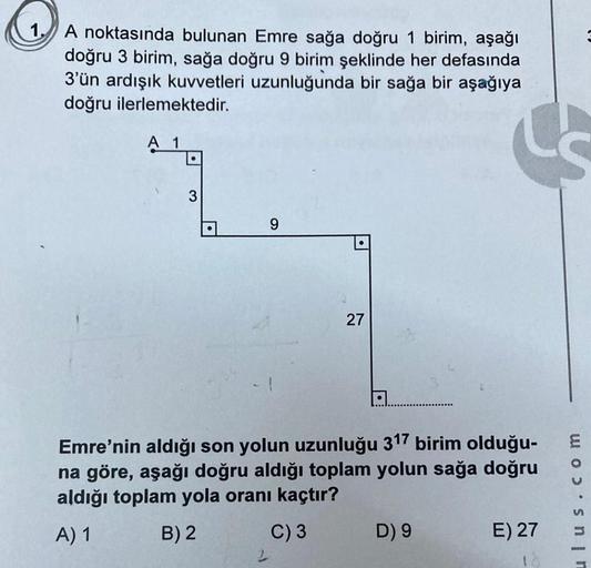 1.
A noktasında bulunan Emre sağa doğru 1 birim, aşağı
doğru 3 birim, sağa doğru 9 birim şeklinde her defasında
3'ün ardışık kuvvetleri uzunluğunda bir sağa bir aşağıya
doğru ilerlemektedir.
A 1
3
9
2
Emre'nin aldığı son yolun uzunluğu 317 birim olduğu-
na