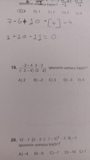işleminin sonucu kaçtır? -2
A)O
B) 1
C) 2
D) 3
7-6*20 *[7] -4
1 +10=11=0
19.
-2+4-3-2
(-2+4)-(3-2)
A) 2
5-12:3
4
B)-2 C) 3
E) 4
işleminin sonucu kaçtır?
D)-3 E) 4
20. 12-7 [5-2-(-7+5)³-2-9]+5
işleminin sonucu kaçtır?
A)-4
B)-5 C) -7
D)-10 E) 7