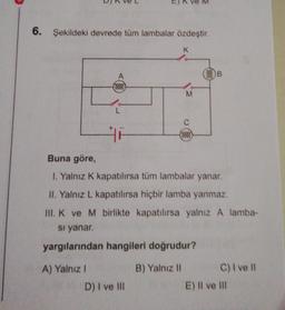 6. Şekildeki devrede tüm lambalar özdeştir.
K
A
(0000)
A) Yalnız I
L
HE
M
D) I ve Ill
(0000)
Buna göre,
I. Yalnız K kapatılırsa tüm lambalar yanar.
II. Yalnız L kapatılırsa hiçbir lamba yanmaz.
III. K ve M birlikte kapatılırsa yalnız A lamba-
si yanar.
yargılarından hangileri doğrudur?
B) Yalnız II
B
C) I ve Il
E) Il ve Ill