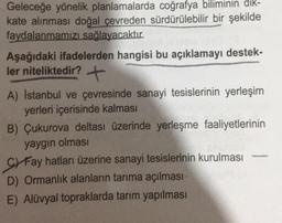 Geleceğe yönelik planlamalarda coğrafya biliminin dık-
kate alınması doğal çevreden sürdürülebilir bir şekilde
faydalanmamızı sağlayacaktır.
Aşağıdaki ifadelerden hangisi bu açıklamayı destek-
ler niteliktedir? +
A) İstanbul ve çevresinde sanayi tesislerinin yerleşim
yerleri içerisinde kalması
B) Çukurova deltası üzerinde yerleşme faaliyetlerinin
yaygın olması
Fay hatları üzerine sanayi tesislerinin kurulması
D) Ormanlık alanların tarıma açılması
E) Alüvyal topraklarda tarım yapılması