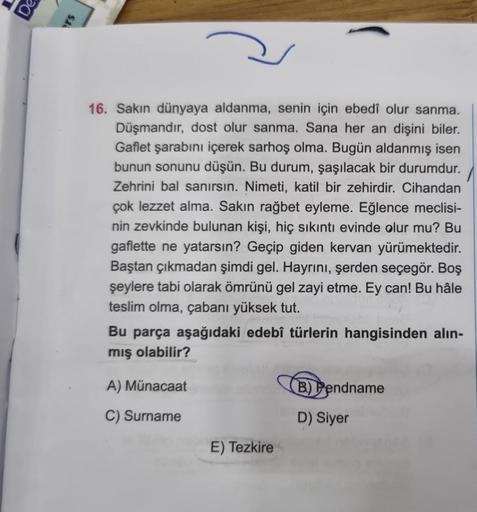 16. Sakın dünyaya aldanma, senin için ebedî olur sanma.
Düşmandır, dost olur sanma. Sana her an dişini biler.
Gaflet şarabını içerek sarhoş olma. Bugün aldanmış isen
bunun sonunu düşün. Bu durum, şaşılacak bir durumdur.
Zehrini bal sanırsın. Nimeti, katil