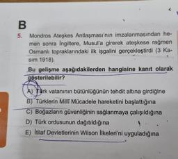 B
5.
Mondros Ateşkes Antlaşması'nın imzalanmasından he-
men sonra İngiltere, Musul'a girerek ateşkese rağmen
Osmanlı topraklarındaki ilk işgalini gerçekleştirdi (3 Ka-
sım 1918).
Bu gelişme aşağıdakilerden hangisine kanıt olarak
gösterilebilir?
w for
ATürk vatanının bütünlüğünün tehdit altına girdiğine
B) Türklerin Milli Mücadele hareketini başlattığına
C) Boğazların güvenliğinin sağlanmaya çalışıldığına
D) Türk ordusunun dağıtıldığına
E) İtilaf Devletlerinin Wilson İlkeleri'ni uyguladığına