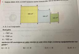 7. Aşağıda ABMN, BCKL ve CDEF karelerinin alanları sırasıyla 289, 169 ve 100 santimetrekareull.
coniesis con el ayudanige
N
A
A, B, C ve D doğrusaldır.
Buna göre,
289 cm²
M
L
B) I-II-III
B
169 cm²
K
F
C
E
100 cm²
mille mondator anthelazem liebriesm
D
C) II - I - III
188
I. √1601 cm
II.1590 cm
III. √1603 cm
sayılarının AD uzunluğuna en yakın olandan en uzak olana doğru sıralanışı aşağıdakilerden han-
gisidir?
A) I - III - II
Barn
Sublerenon
D) III - II - 1