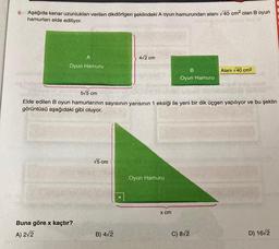 9.
Aşağıda kenar uzunlukları verilen dikdörtgen şeklindeki A oyun hamurundan alanı √40 cm² olan B oyun
hamurları elde ediliyor.
A
Oyun Hamuru
Buna göre x kaçtır?
A) 2√2
√5 cm
4√2 cm
5√5 cm
Elde edilen B oyun hamurlarının sayısının yarısının 1 eksiği ile yeni bir dik üçgen yapılıyor ve bu şeklin
görüntüsü aşağıdaki gibi oluyor.
B) 4√2
Oyun Hamuru
B
Oyun Hamuru
x cm
Alanı √40 cm²
C) 8√2
D) 16/2