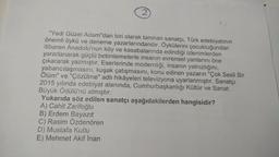 2
"Yedi Güzel Adam"dan biri olarak tanınan sanatçı, Türk edebiyatının
önemli öykü ve deneme yazarlarındandır. Öykülerini çocukluğundan
itibaren Anadolu'nun köy ve kasabalarında edindiği izlenimlerden
yararlanarak güçlü betimlemelerle insanın evrensel yanlarını öne
çıkararak yazmıştır. Eserlerinde modernliği, insanın yalnızlığını,
yabancılaşmasını, kuşak çatışmasını, konu edinen yazarın "Çok Sesli Bir
Ölüm" ve "Çözülme" adlı hikâyeleri televizyona uyarlanmıştır. Sanatçı
2015 yılında edebiyat alanında, Cumhurbaşkanlığı Kültür ve Sanat
Büyük Ödülü'nü almıştır.
Yukarıda söz edilen sanatçı aşağıdakilerden hangisidir?
A) Cahit Zarifoğlu
B) Erdem Bayazıt
C) Rasim Özdenören
D) Mustafa Kutlu
E) Mehmet Akif İnan