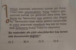 Dünya üzerindeki enlemimizi bulmak için Kutup
Yıldızı'ndan yararlanabiliriz. Kutup Yıldızı'nı gök-
yüzünde bulmak için görülmesi daha kolay olan
Büyük Ayı Takımyıldızı size yardımcı olur. Büyük
Ayı Takımyıldızı'ndaki kepçe şeklinin kenarındaki
iki yıldız arasındaki mesafenin beş katı bir mesa-
fede ilerlerseniz Kutup Yıldızı'na ulaşırsınız.
Bu metindeki altı çizili sözcüklerden kaç tanesi
kök durumunda değildir?
A) 3
B) 4
C) 5
D) 6