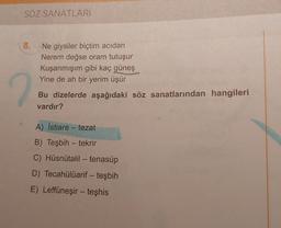 SÖZ SANATLARI
8..
Ne giysiler biçtim acıdan
Nerem değse oram tutuşur
Kuşanmışım gibi kaç güneş
Yine de ah bir yerim üşür
Bu dizelerde aşağıdaki söz sanatlarından hangileri
vardır?
A) İstiare-tezat
B) Teşbih - tekrir
C) Hüsnütalil - tenasüp
D) Tecahülüarif - teşbih
E) Leffüneşir - teşhis