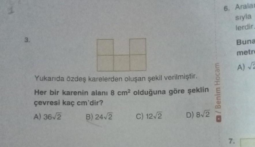 3.
Yukarıda özdeş karelerden oluşan şekil verilmiştir.
Her bir karenin alanı 8 cm² olduğuna göre şeklin
çevresi kaç cm'dir?
A) 36√2
B) 24√/2 C) 12√2
D) 8√2
/Benim Hocam
6. Aralar
sıyla
lerdir.
7.
Buna
metr
A) √