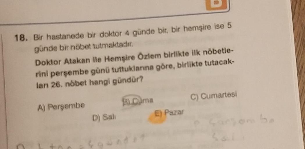 18. Bir hastanede bir doktor 4 günde bir, bir hemşire ise 5
günde bir nöbet tutmaktadır.
C
Doktor Atakan ile Hemşire Özlem birlikte ilk nöbetle-
rini perşembe günü tuttuklarına göre, birlikte tutacak-
ları 26. nöbet hangi gündür?
A) Perşembe
D) Sali
R.Cuma