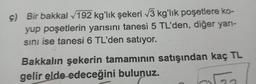 ç) Bir bakkal √192 kg'lık şekeri √3 kg'lık poşetlere ko-
yup poşetlerin yarısını tanesi 5 TL'den, diğer yarı-
sını ise tanesi 6 TL'den satıyor.
Bakkalın şekerin tamamının satışından kaç TL
gelir elde edeceğini bulunuz.
ola