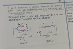 X ve Y dirençleri iç direnci önemsiz bir üretece
Şekil 1 deki gibi bağlandığında X in harcadığı güç
Y ninkinin 2 katı oluyor.
Dirençler Şekil 2 deki gibi bağlansaydı X in har-
cadığı güç Y ninkinin kaç katı olurdu?
2 X
22
r=0
Şekil 1
X
M
36
Y
Şekil 2
Şekilde
sındaki
leri Özc
Buna
3 dk
yayar
çözün