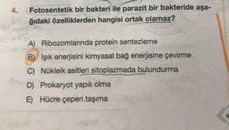 4.
Fotosentetik bir bakteri ile parazit bir bakteride aşa-
ğıdaki özelliklerden hangisi ortak olamaz?
A) Ribozomlarında protein sentezleme
B) Işık enerjisini kimyasal bağ enerjisine çevirme
C) Nükleik asitleri sitoplazmada bulundurma
D) Prokaryot yapılı olma
E) Hücre çeperi.taşıma