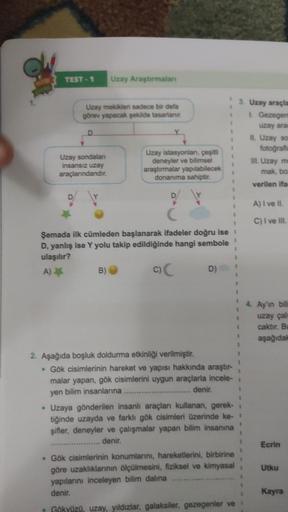 TEST-1
D
Uzay mekikleri sadece bir defa
görev yapacak şekilde tasarlanır.
D
Uzay sondalan
insansız uzay
araçlarındandır.
Uzay Araştırmalan
B)
Uzay istasyonları, çeşitli
deneyler ve bilimsel
araştırmalar yapılabilecek
donanıma sahiptir.
Şemada ilk cümleden 