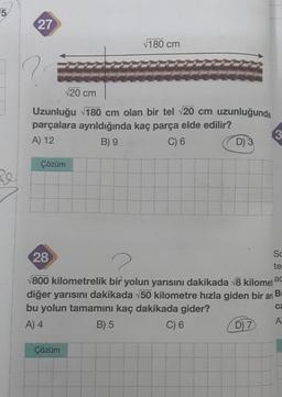 5
Re
27
√20 cm
Uzunluğu √180 cm olan bir tel √20 cm uzunluğunda
parçalara ayrıldığında kaç parça elde edilir?
A) 12
B) 9
C) 6
Çözüm
√180 cm
Çözüm
D) 3
3
28
2
√800 kilometrelik bir yolun yarısını dakikada √8 kilometac
diğer yarısını dakikada √50 kilometre hızla giden bir ar B
bu yolun tamamını kaç dakikada gider?
ca
A) 4
B) 5
C) 6
D) 7
Sc
te
A